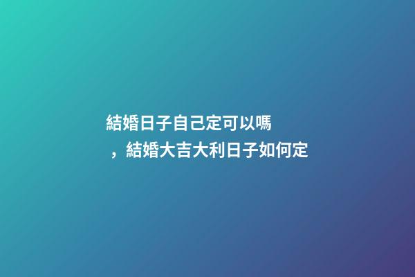 結婚日子自己定可以嗎，結婚大吉大利日子如何定